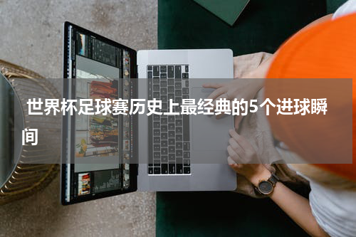  世界杯足球赛历史上最经典的5个进球瞬间