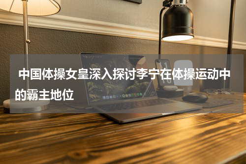  中国体操女皇深入探讨李宁在体操运动中的霸主地位