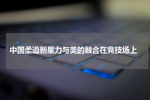  中国柔道新星力与美的融合在竞技场上