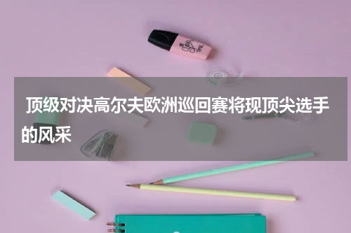  顶级对决高尔夫欧洲巡回赛将现顶尖选手的风采