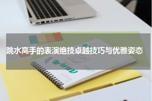  跳水高手的表演绝技卓越技巧与优雅姿态