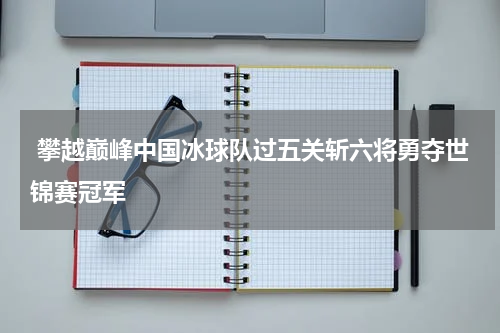  攀越巅峰中国冰球队过五关斩六将勇夺世锦赛冠军