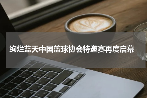  绚烂蓝天中国篮球协会特邀赛再度启幕