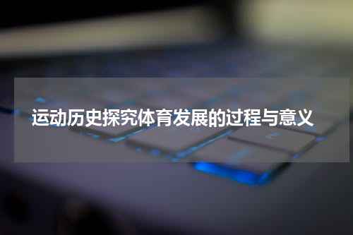  运动历史探究体育发展的过程与意义