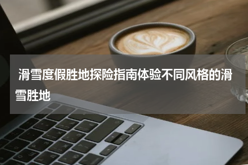  滑雪度假胜地探险指南体验不同风格的滑雪胜地
