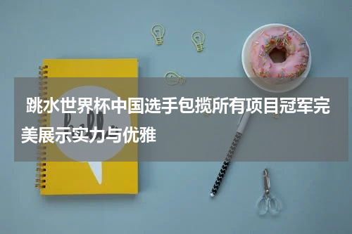  跳水世界杯中国选手包揽所有项目冠军完美展示实力与优雅