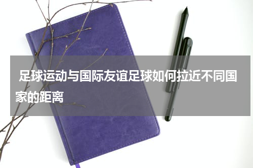  足球运动与国际友谊足球如何拉近不同国家的距离