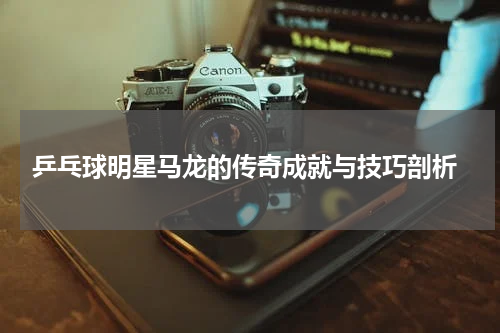  乒乓球明星马龙的传奇成就与技巧剖析
