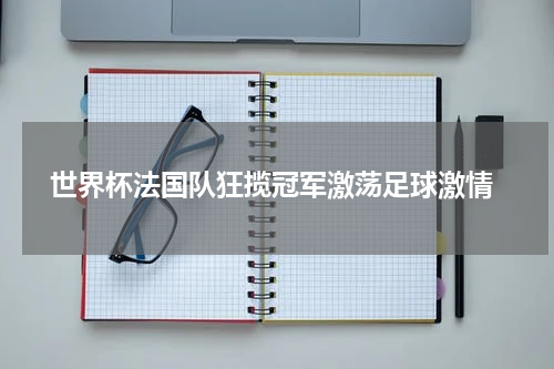  世界杯法国队狂揽冠军激荡足球激情