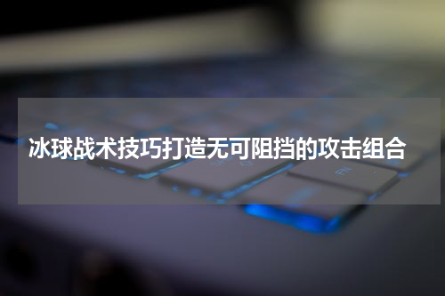  冰球战术技巧打造无可阻挡的攻击组合