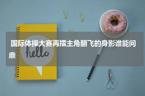  国际体操大赛再擂主角翻飞的身影谁能问鼎