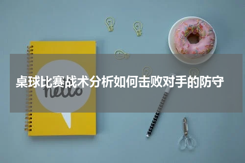  桌球比赛战术分析如何击败对手的防守