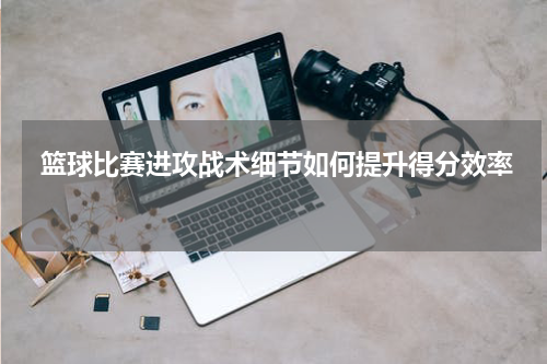  篮球比赛进攻战术细节如何提升得分效率 