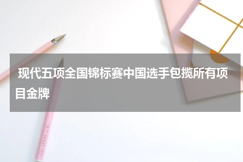  现代五项全国锦标赛中国选手包揽所有项目金牌