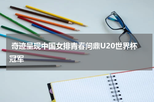  奇迹呈现中国女排青春问鼎U20世界杯冠军