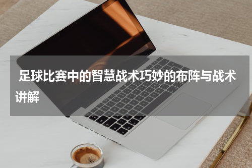  足球比赛中的智慧战术巧妙的布阵与战术讲解