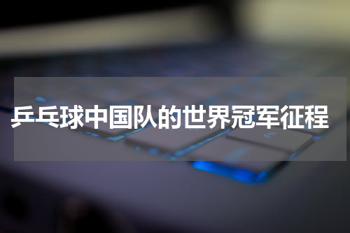  乒乓球中国队的世界冠军征程