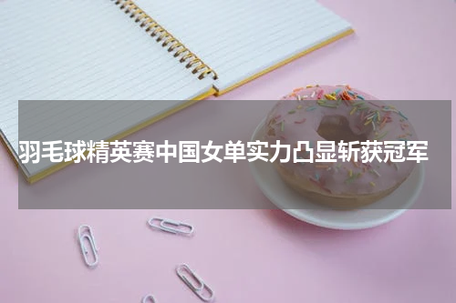  羽毛球精英赛中国女单实力凸显斩获冠军