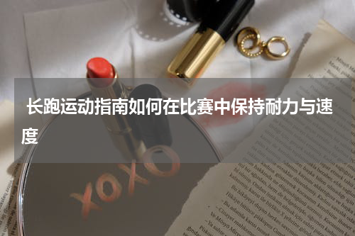  长跑运动指南如何在比赛中保持耐力与速度