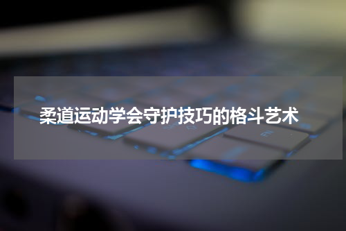  柔道运动学会守护技巧的格斗艺术