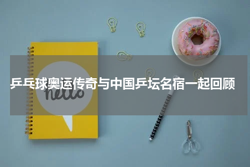  乒乓球奥运传奇与中国乒坛名宿一起回顾