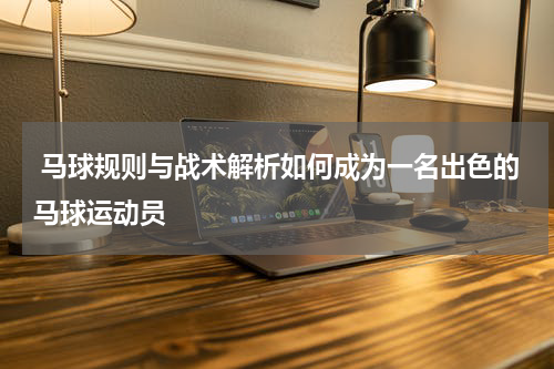  马球规则与战术解析如何成为一名出色的马球运动员