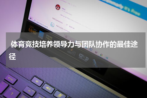  体育竞技培养领导力与团队协作的最佳途径