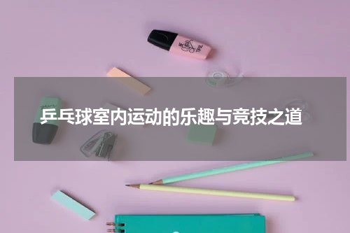  乒乓球室内运动的乐趣与竞技之道