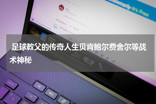  足球教父的传奇人生贝肯鲍尔费舍尔等战术神秘