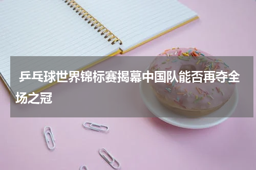  乒乓球世界锦标赛揭幕中国队能否再夺全场之冠