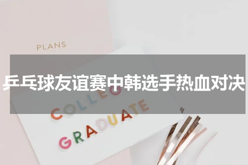 乒乓球友谊赛中韩选手热血对决