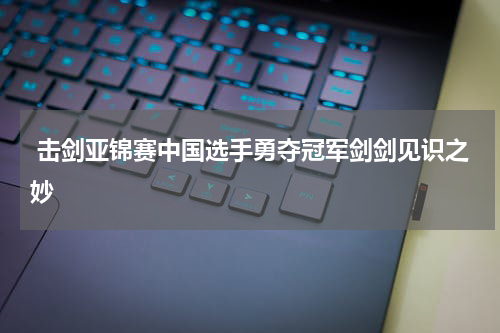  击剑亚锦赛中国选手勇夺冠军剑剑见识之妙