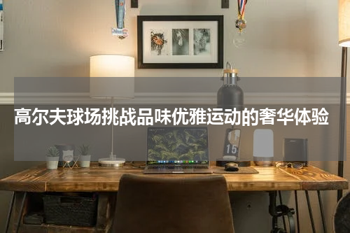  高尔夫球场挑战品味优雅运动的奢华体验
