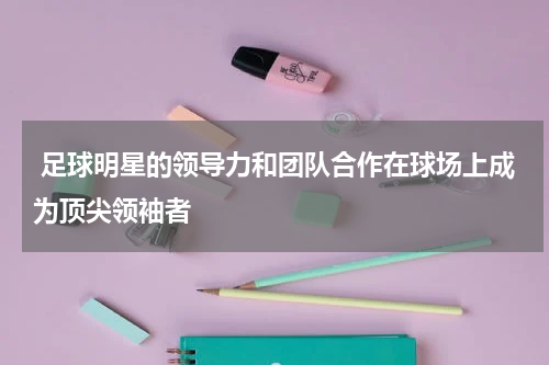  足球明星的领导力和团队合作在球场上成为顶尖领袖者