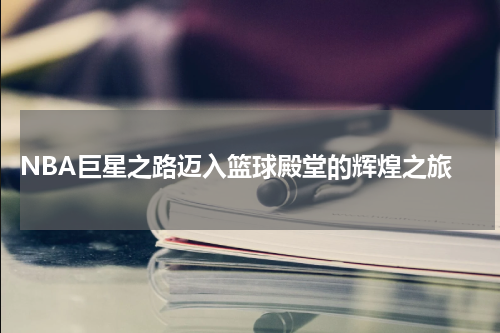  NBA巨星之路迈入篮球殿堂的辉煌之旅