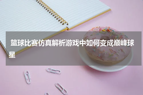  篮球比赛仿真解析游戏中如何变成巅峰球星