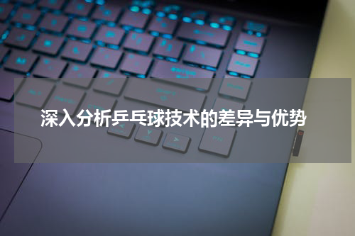  深入分析乒乓球技术的差异与优势