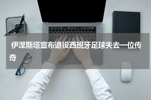  伊涅斯塔宣布退役西班牙足球失去一位传奇