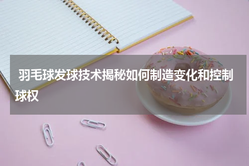  羽毛球发球技术揭秘如何制造变化和控制球权
