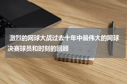  激烈的网球大战过去十年中最伟大的网球决赛球员和时刻的回顾