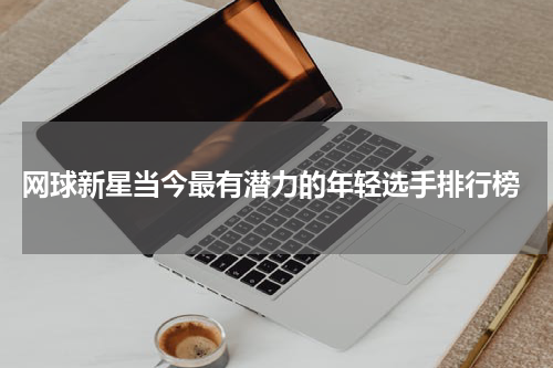  网球新星当今最有潜力的年轻选手排行榜