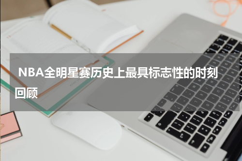  NBA全明星赛历史上最具标志性的时刻回顾