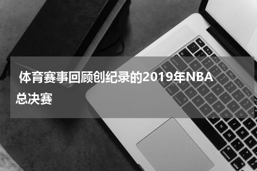  体育赛事回顾创纪录的2019年NBA总决赛