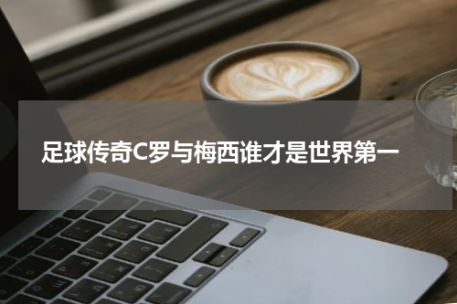  足球传奇C罗与梅西谁才是世界第一