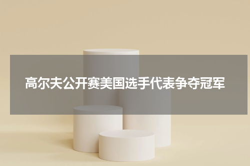 高尔夫公开赛美国选手代表争夺冠军