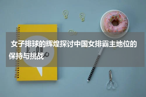  女子排球的辉煌探讨中国女排霸主地位的保持与挑战