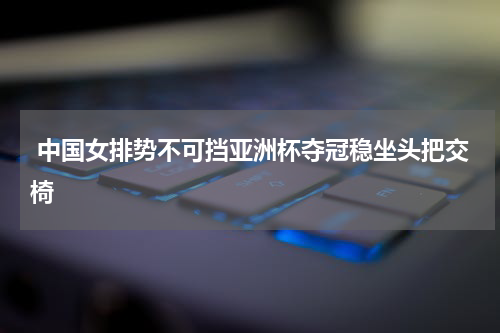  中国女排势不可挡亚洲杯夺冠稳坐头把交椅