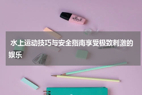  水上运动技巧与安全指南享受极致刺激的娱乐
