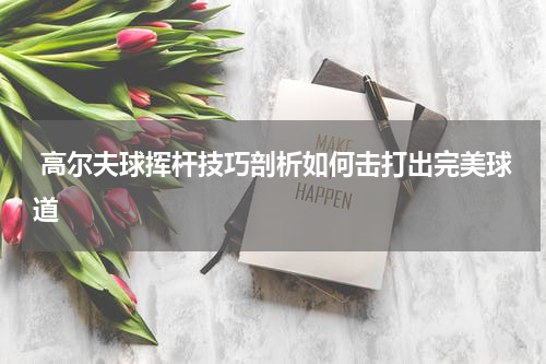  高尔夫球挥杆技巧剖析如何击打出完美球道