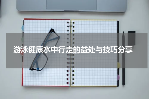  游泳健康水中行走的益处与技巧分享